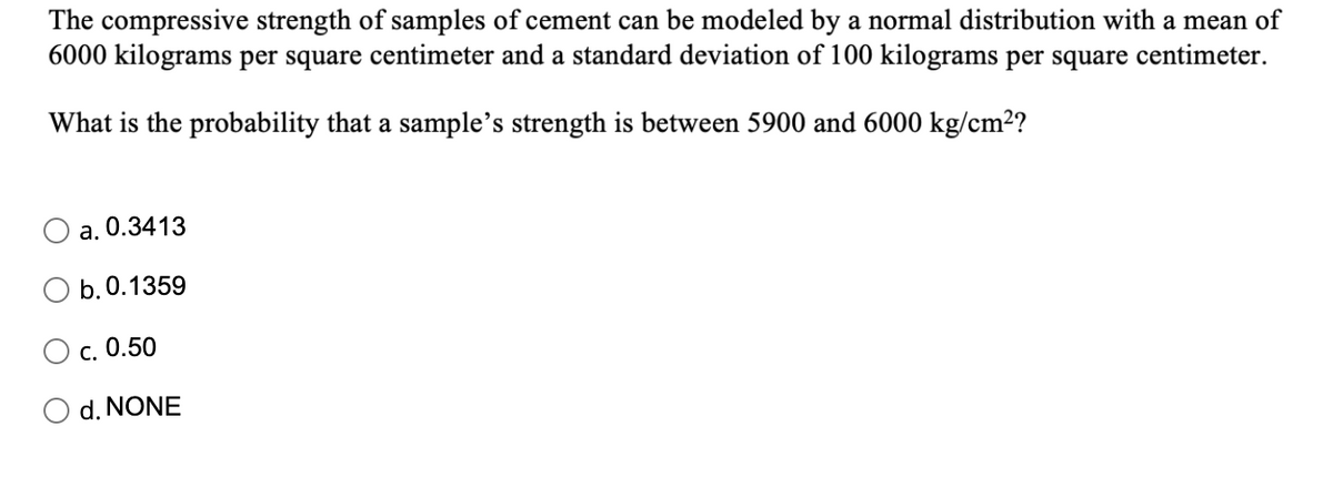 The compressive strength of samples of cement can be modeled by a normal distribution with a mean of
6000 kilograms per square centimeter and a standard deviation of 100 kilograms per square centimeter.
What is the probability that a sample's strength is between 5900 and 6000 kg/cm2?
a. 0.3413
b.0.1359
c. 0.50
d. NONE
