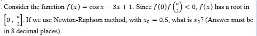 Consider the function f(x) = cos x − 3x + 1. Since ƒ (0)ƒ () < 0, f(x) has a root in
[o,]. If we use Newton-Raphson method, with x = 0.5, what is x2? (Answer must be
in 8 decimal places)