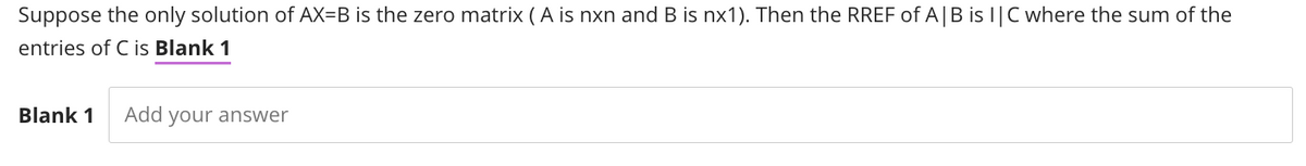 Suppose the only solution of AX-B is the zero matrix (A is nxn and B is nx1). Then the RREF of A | B is IC where the sum of the
entries of C is Blank 1
Blank 1 Add your answer