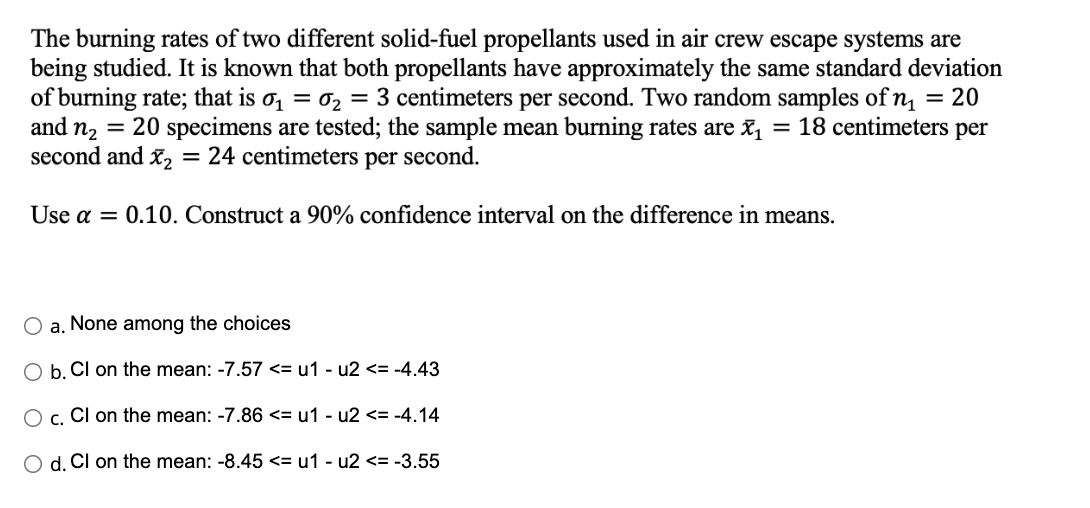 The burning rates of two different solid-fuel propellants used in air crew escape systems are
being studied. It is known that both propellants have approximately the same standard deviation
of burning rate; that is σ₁ = ₂ = 3 centimeters per second. Two random samples of n₁ = 20
and n₂ = 20 specimens are tested; the sample mean burning rates are ₁ = 18 centimeters per
24 centimeters per second.
second and X₂
=
Use a = 0.10. Construct a 90% confidence interval on the difference in means.
a. None among the choices
b. Cl on the mean: -7.57 <= u1 - u2 <= -4.43
O c. Cl on the mean: -7.86 <= u1-u2 <= -4.14
d. Cl on the mean: -8.45 <= u1-u2 <= -3.55