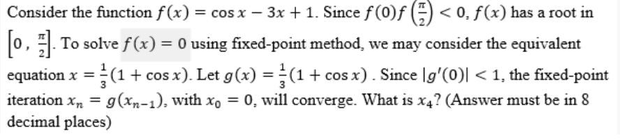 Consider the function f(x) = cos x − 3x + 1. Since ƒ (0)ƒ () < 0, f(x) has a root in
[0]. To solve f(x) = 0 using fixed-point method, we may consider the equivalent
equation x = (1 + cos x). Let g(x) = (1 + cos x). Since [g'(0)| < 1, the fixed-point
iteration xn = g(xn-1), with xo = 0, will converge. What is x4? (Answer must be in 8
decimal places)