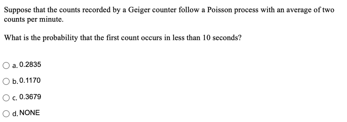 Suppose that the counts recorded by a Geiger counter follow a Poisson process with an average of two
counts per minute.
What is the probability that the first count occurs in less than 10 seconds?
a. 0.2835
b.0.1170
c. 0.3679
d. NONE
