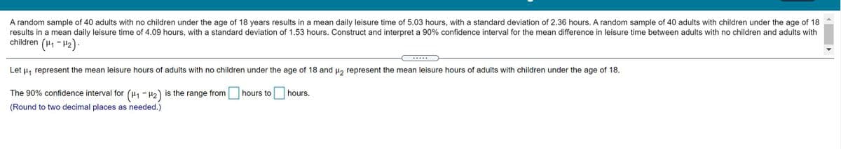 A random sample of 40 adults with no children under the age of 18 years results in a mean daily leisure time of 5.03 hours, with a standard deviation of 2.36 hours. A random sample of 40 adults with children under the age of 18
results in a mean daily leisure time of 4.09 hours, with a standard deviation of 1.53 hours. Construct and interpret a 90% confidence interval for the mean difference in leisure time between adults with no children and adults with
children (H1 - H2):
.....
Let u, represent the mean leisure hours of adults with no children under the age of 18 and u, represent the mean leisure hours of adults with children under the age of 18.
The 90% confidence interval for (u1 - H2) is the range from hours to
hours.
(Round to two decimal places as needed.)
