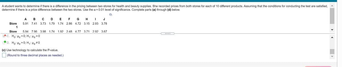 A student wants to determine if there is a difference in the pricing between two stores for health and beauty supplies. She recorded prices from both stores for each of 10 different products. Assuming that the conditions for conducting the test are satisfied,
determine if there is a price difference between the two stores. Use the a = 0.01 level of significance. Complete parts (a) through (d) below.
В
E
F
G
H
J
Store
5.91
7.41
3.73
1.79
1.74 2.86 4.72 3.15 2.93 3.78
1
Store
5.94 7.96 3.98
1.74
1.92 2.48 4.77 3.71 2.92 3.67
.....
C. Ho: Ha = 0; H,: H>0
D. Ho: Hd
= 0; H,: Hg #0
(c) Use technology to calculate the P-value.
(Round to three decimal places as needed.)
