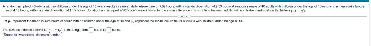 A random sample of 40 adults with no children under the age of 18 years results in a mean daily leisure time of 5.82 hours, with a standard deviation of 2.33 hours. A random sample of 40 adults with children under the age of 18 results in a mean daily leisure
time of 4.19 hours, with a standard deviation of 1.55 hours. Construct and interpret a 90% confidence interval for the mean difference in leisure time between adults with no children and adults with children (µ, - H2).
......
Let u, represent the mean leisure hours of adults with no children under the age of 18 and µ, represent the mean leisure hours of adults with children under the age of 18.
The 90% confidence interval for (H1 - H2) is the range from
hours to
hours.
(Round to two decimal places as needed.)
