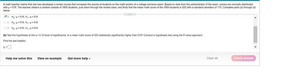 A math teacher claims that she has developed a review course that increases the scores of students on the math portion of a college entrance exam. Based on data from the administrator of the exam, scores are normally distributed
with u = 519. The teacher obtains a random sample of 1800 students, puts them through the review class, and finds that the mean math score of the 1800 students is 525 with a standard deviation of 115. Complete parts (a) through (d)
below.
.....
B. Ho: H= 519, H,: µ> 519
O C. Ho: H<519, H,: µ>519
O D. Ho: µ>519, H, : µ#519
(b) Test the hypothesis at the a = 0.10 level of significance. Is a mean math score of 525 statistically significantly higher than 519? Conduct a hypothesis test using the P-value approach.
Find the test statistic.
to
Help me solve this
View an example
Get more help -
Clear all
Check answer
