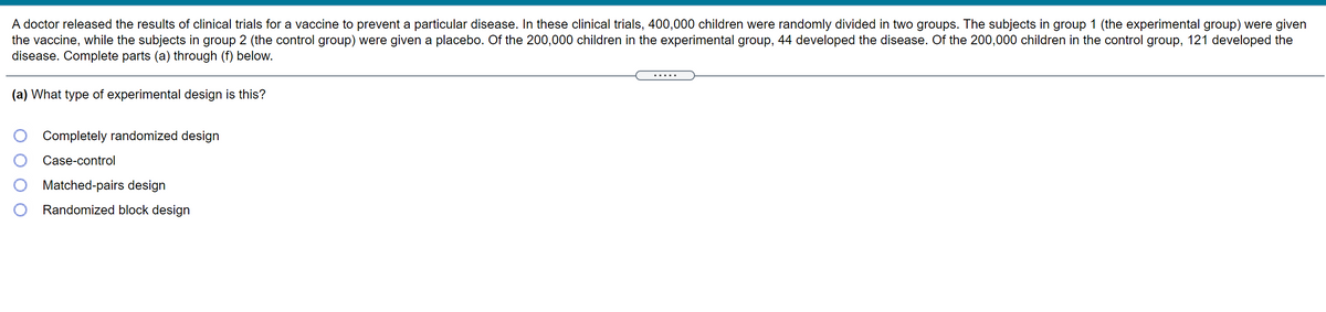 A doctor released the results of clinical trials for a vaccine to prevent a particular disease. In these clinical trials, 400,000 children were randomly divided in two groups. The subjects in group 1 (the experimental group) were given
the vaccine, while the subjects in group 2 (the control group) were given a placebo. Of the 200,000 children in the experimental group, 44 developed the disease. Of the 200,000 children in the control group, 121 developed the
disease. Complete parts (a) through (f) below.
.....
(a) What type of experimental design is this?
Completely randomized design
Case-control
Matched-pairs design
Randomized block design
O O
