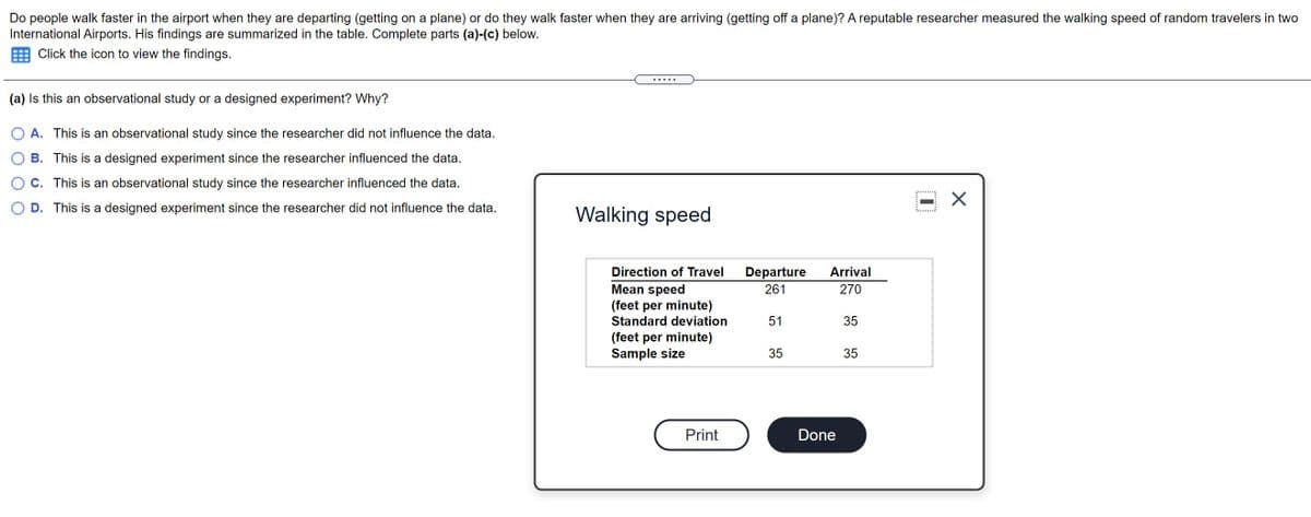 Do people walk faster in the airport when they are departing (getting on a plane) or do they walk faster when they are arriving (getting off a plane)? A reputable researcher measured the walking speed of random travelers in two
International Airports. His findings are summarized in the table. Complete parts (a)-(c) below.
Click the icon to view the findings.
(a) Is this an observational study or a designed experiment? Why?
A. This is an observational study since the researcher did not influence the data.
B. This is a designed experiment since the researcher influenced the data.
C. This is an observational study since the researcher influenced the data.
D. This is a designed experiment since the researcher did not influence the data.
Walking speed
Direction of Travel
Departure
Arrival
Mean speed
(feet per minute)
Standard deviation
261
270
51
35
(feet per minute)
Sample size
35
35
Print
Done
