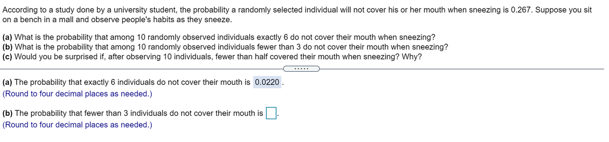 According to a study done by a university student, the probability a randomly selected individual will not cover his or her mouth when sneezing is 0.267. Suppose you sit
on a bench in a mall and observe people's habits as they sneeze.
(a) What is the probability that among 10 randomly observed individuals exactly 6 do not cover their mouth when sneezing?
(b) What is the probability that among 10 randomly observed individuals fewer than 3 do not cover their mouth when sneezing?
(c) Would you be surprised if, after observing 10 individuals, fewer than half covered their mouth when sneezing? Why?
(a) The probability that exactly 6 individuals do not cover their mouth is 0.0220
(Round to four decimal places as needed.)
(b) The probability that fewer than 3 individuals do not cover their mouth is
(Round to four decimal places as needed.)
