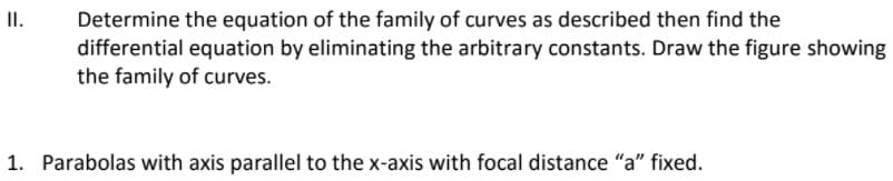 II.
Determine the equation of the family of curves as described then find the
differential equation by eliminating the arbitrary constants. Draw the figure showing
the family of curves.
1. Parabolas with axis parallel to the x-axis with focal distance "a" fixed.
