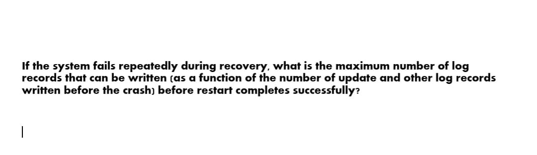 If the system fails repeatedly during recovery, what is the maximum number of log
records that can be written (as a function of the number of update and other log records
written before the crash) before restart completes successfully?
