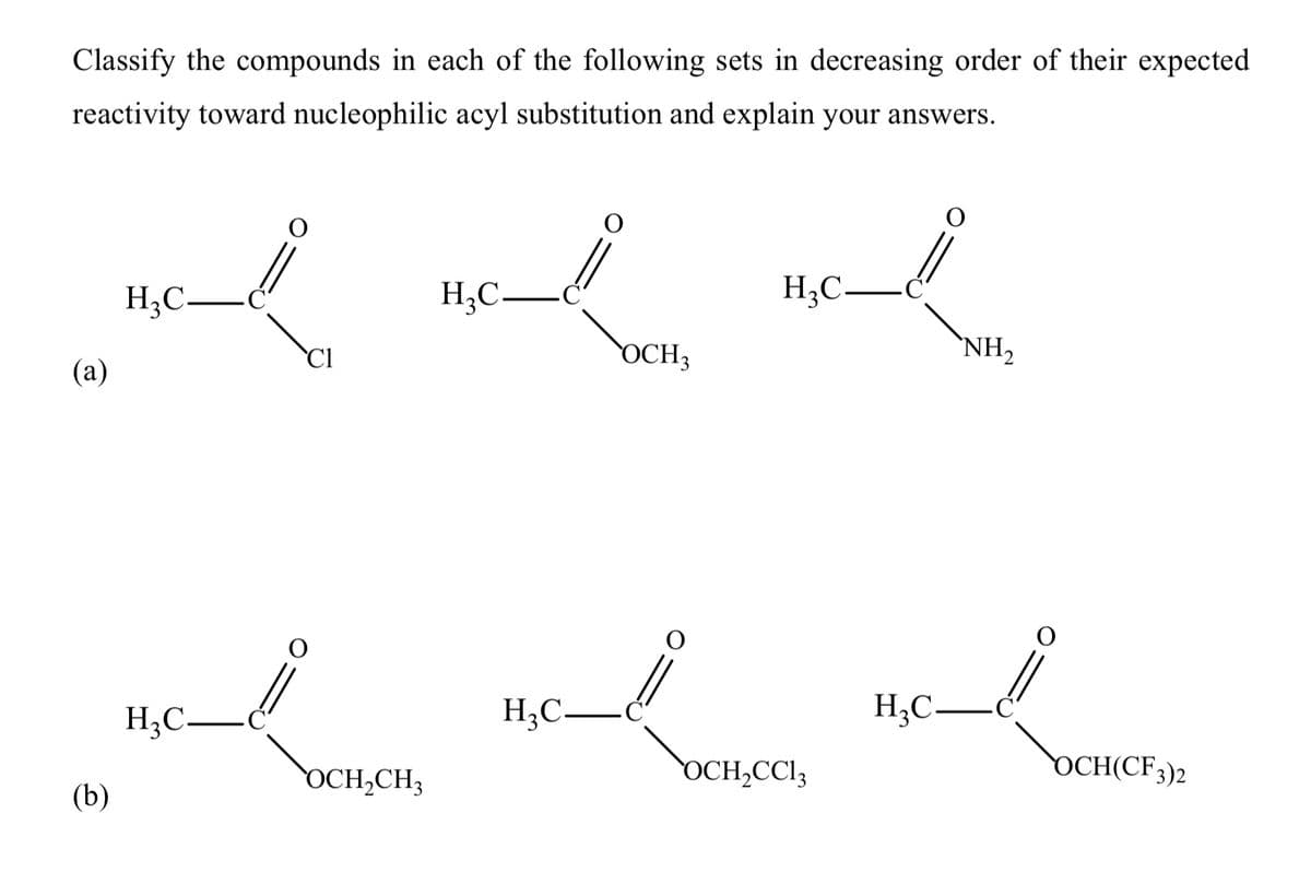 Classify the compounds in each of the following sets in decreasing order of their expected
reactivity toward nucleophilic acyl substitution and explain your answers.
H;C-
H;C–
H;C-
Cl
OCH3
`NH,
(а)
H;C-
H;C-
H;C–
OCH,CH3
OCH,CCI3
DCH(CF3)2
(b)
