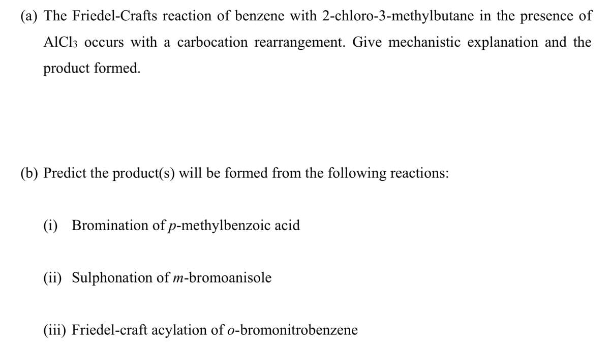(a) The Friedel-Crafts reaction of benzene with 2-chloro-3-methylbutane in the presence of
AlCl3 occurs with a carbocation rearrangement. Give mechanistic explanation and the
product formed.
(b) Predict the product(s) will be formed from the following reactions:
(i) Bromination of p-methylbenzoic acid
(ii) Sulphonation of m-bromoanisole
(iii) Friedel-craft acylation of o-bromonitrobenzene
