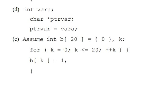 (d) int vara;
char *ptrvar;
ptrvar = vara;
(e) Assume int b[ 20 ] = { 0 }, k;
for ( k = 0; k <= 20; ++k ) {
b[ k ] = 1;
}
