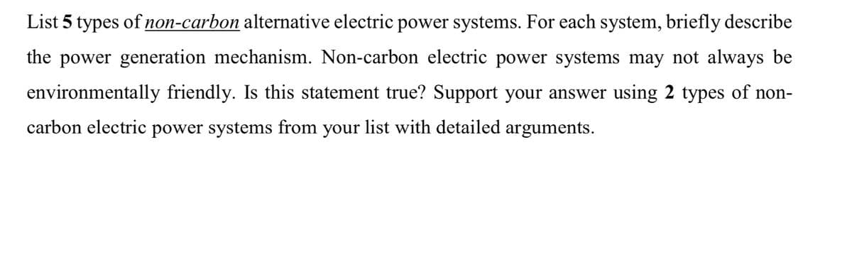 List 5 types of non-carbon alternative electric power systems. For each system, briefly describe
the power generation mechanism. Non-carbon electric power systems may not always be
environmentally friendly. Is this statement true? Support your answer using 2 types of non-
carbon electric power systems from your list with detailed arguments.
