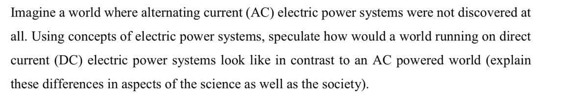 Imagine a world where alternating current (AC) electric power systems were not discovered at
all. Using concepts of electric power systems, speculate how would a world running on direct
current (DC) electric power systems look like in contrast to an AC powered world (explain
these differences in aspects of the science as well as the society).
