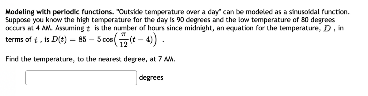 Modeling with periodic functions. "Outside temperature over a day" can be modeled as a sinusoidal function.
Suppose you know the high temperature for the day is 90 degrees and the low temperature of 80 degrees
occurs at 4 AM. Assuming t is the number of hours since midnight, an equation for the temperature, D, in
terms of t, is D(t) = 85 – 5 cos
T
Find the temperature, to the nearest degree, at 7 AM.
degrees
