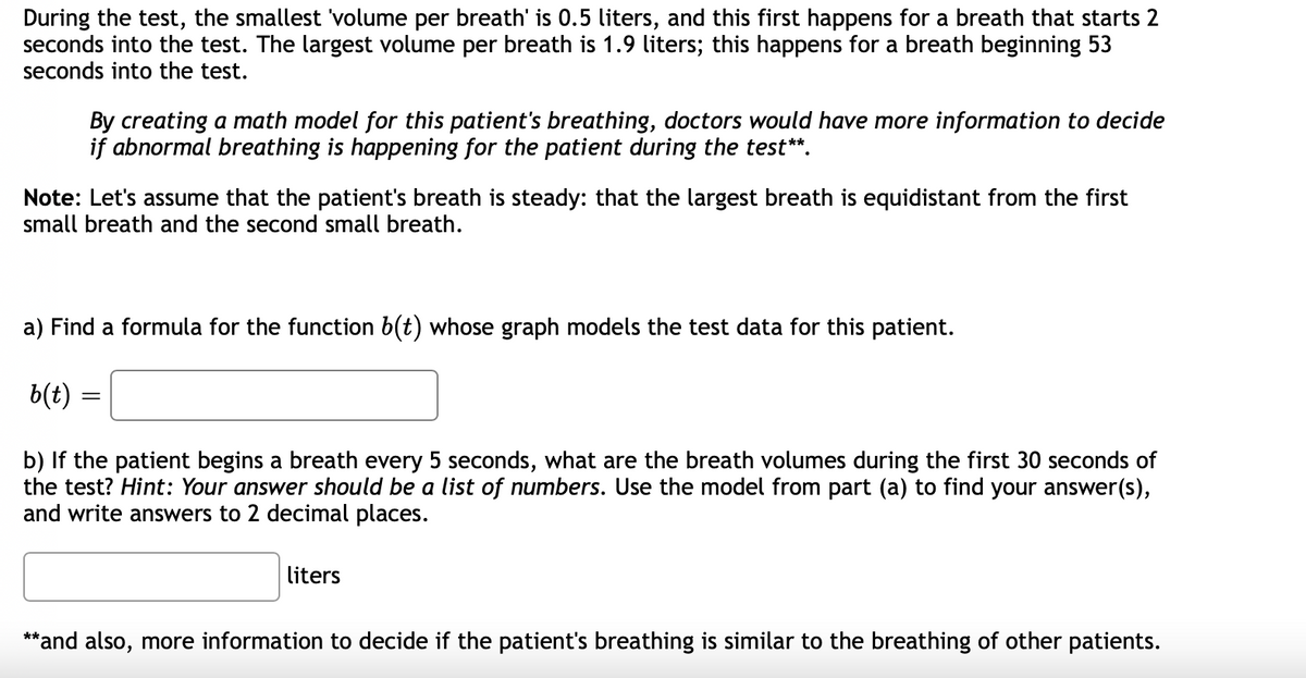 During the test, the smallest volume per breath' is 0.5 liters, and this first happens for a breath that starts 2
seconds into the test. The largest volume per breath is 1.9 liters; this happens for a breath beginning 53
seconds into the test.
By creating a math model for this patient's breathing, doctors would have more information to decide
if abnormal breathing is happening for the patient during the test**.
Note: Let's assume that the patient's breath is steady: that the largest breath is equidistant from the first
small breath and the second small breath.
a) Find a formula for the function b(t) whose graph models the test data for this patient.
b(t)
b) If the patient begins a breath every 5 seconds, what are the breath volumes during the first 30 seconds of
the test? Hint: Your answer should be a list of numbers. Use the model from part (a) to find your answer(s),
and write answers to 2 decimal places.
liters
**and also, more information to decide if the patient's breathing is similar to the breathing of other patients.
