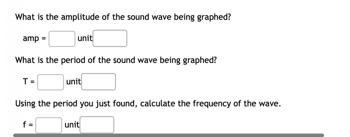 What is the amplitude of the sound wave being graphed?
amp =
unit
What is the period of the sound wave being graphed?
T =
unit
%3D
Using the period you just found, calculate the frequency of the wave.
f =
unit
