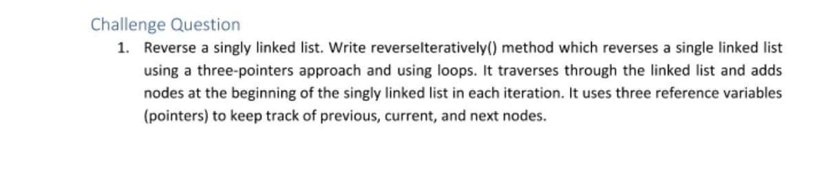 Challenge Question
1. Reverse a singly linked list. Write reverselteratively() method which reverses a single linked list
using a three-pointers approach and using loops. It traverses through the linked list and adds
nodes at the beginning of the singly linked list in each iteration. It uses three reference variables
(pointers) to keep track of previous, current, and next nodes.
