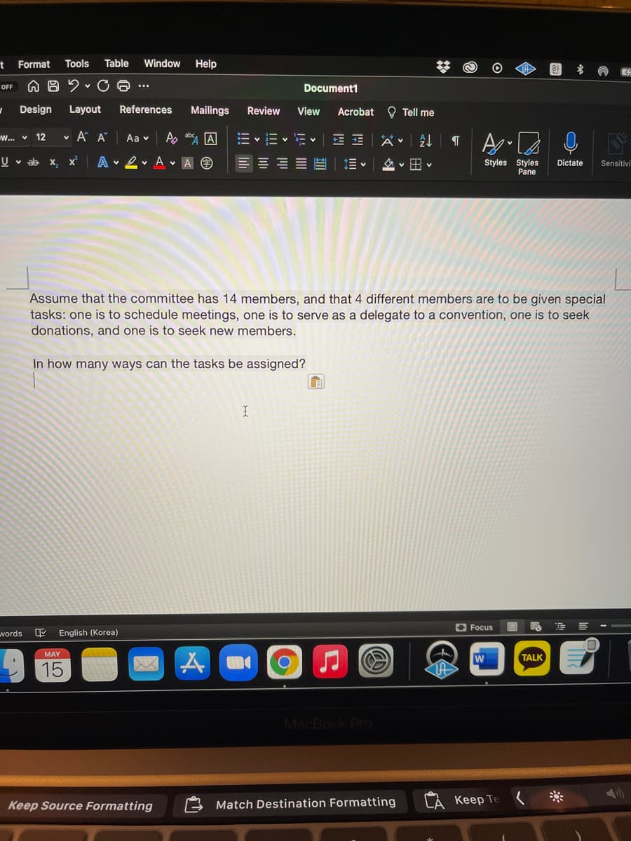 t Format
Tools
Table
Window
Help
OFF
Document1
...
Design
Layout
References
Mailings
Review
View
Acrobat O Tell me
W.. v 12
A A
Aa v
A ab A
E v E v Ev
U v ab x, x
A 2 v A v A O
Styles Styles
Pane
Dictate
Sensitivi
Assume that the committee has 14 members, and that 4 different members are to be given special
tasks: one is to schedule meetings, one is to serve as a delegate to a convention, one is to seek
donations, and one is to seek new members.
In how many ways can the tasks be assigned?
O Focus
words
English (Korea)
MAY
TALK
15
MacBook Pro
Match Destination Formatting
CA Keep Te
Keep Source Formatting
