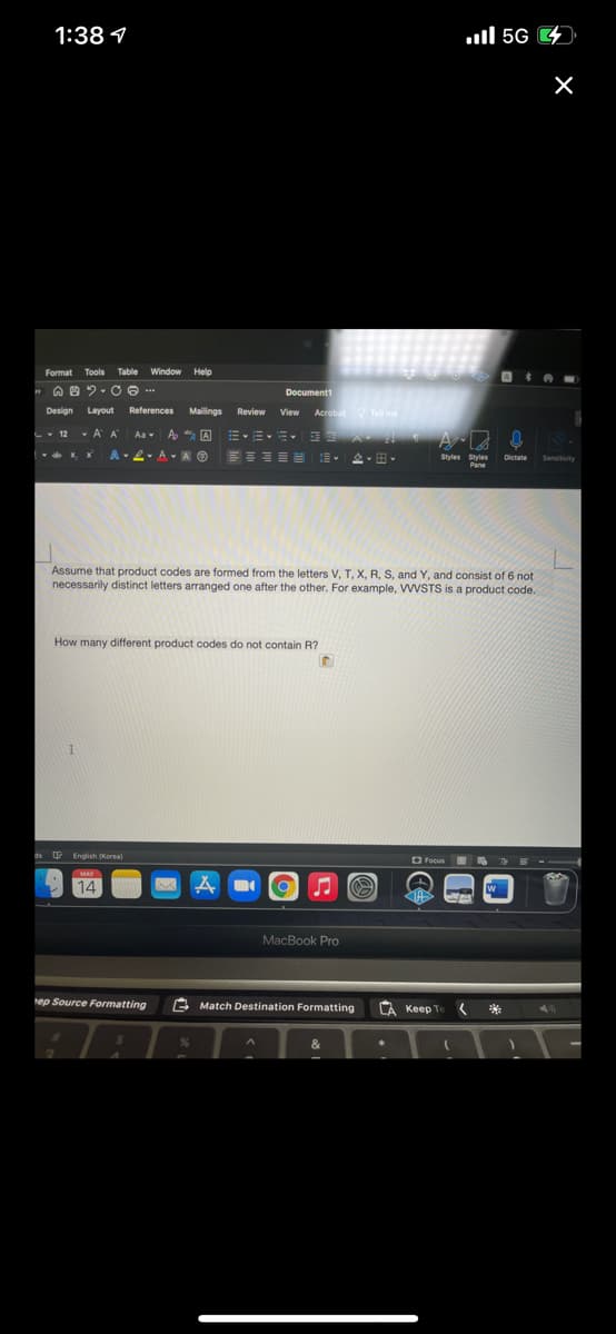 1:38 1
ull 5G 4
Format Tools Table
Window Help
Document1
Design
Layout
References Mailings
Review
View Acrobat Tell me
-- 12
A A
A * A EEE
Aa v
A-2- A A O
Styles Styles
Pane
Dictate
Sensitivity
Assume that product codes are formed from the letters V, T, X, R, S, and Y, and consist of 6 not
necessarily distinct letters arranged one after the other. For example, WVSTS is a product code.
How many different product codes do not contain R?
ds English (Korea)
O Focus 5
MAY
14
A
W
MacBook Pro
hep Source Formatting
E Match Destination Formatting
CA Keep Te *
&
