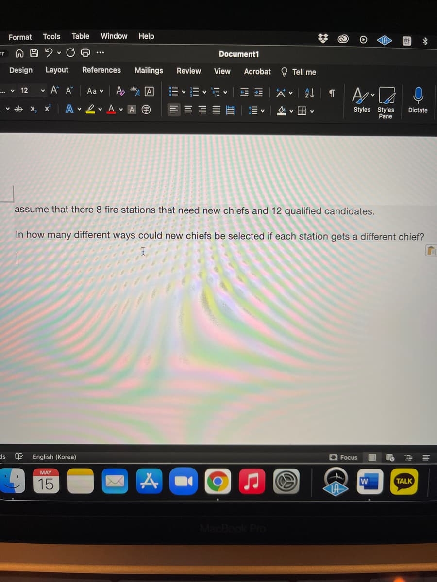 Format
Tools
Table
Window
Help
한
FF
Document1
...
Design
Layout
References
Mailings
Review
View
Acrobat O Tell me
... v 12
v A A
Aa v
A
--
v ab x, x
A
v 2 v A V A O
Styles Styles
Pane
A v H v
Dictate
assume that there 8 fire stations that need new chiefs and 12 qualified candidates.
In how many different ways could new chiefs be selected if each station gets a different chief?
English (Korea)
O Focus
SE
MAY
15
TALK
!!!

