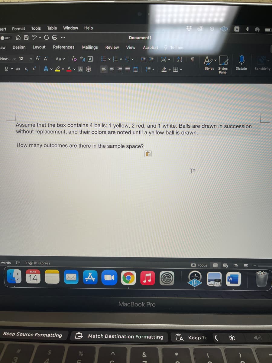 sert
Format
Tools
Table
Window
Help
O OFF
Document1
raw
Design
Layout
References
Mailings
Review
View
Acrobat O Tell me
v A A
A absy A
New.. v
12
Aa v
= v = v - v
A v
U v ab x,
A v 2 v A v A O
Styles Styles
Pane
Dictate
Sensitivity
Assume that the box contains 4 balls: 1 yellow, 2 red, and 1 white. Balls are drawn in succession
without replacement, and their colors are noted until a yellow ball is drawn.
How many outcomes are there in the sample space?
IF
words
English (Korea)
O Focus
MAY
14
MacBook Pro
Keep Source Formatting
Match Destination Formatting
CA Keep Te
24
&

