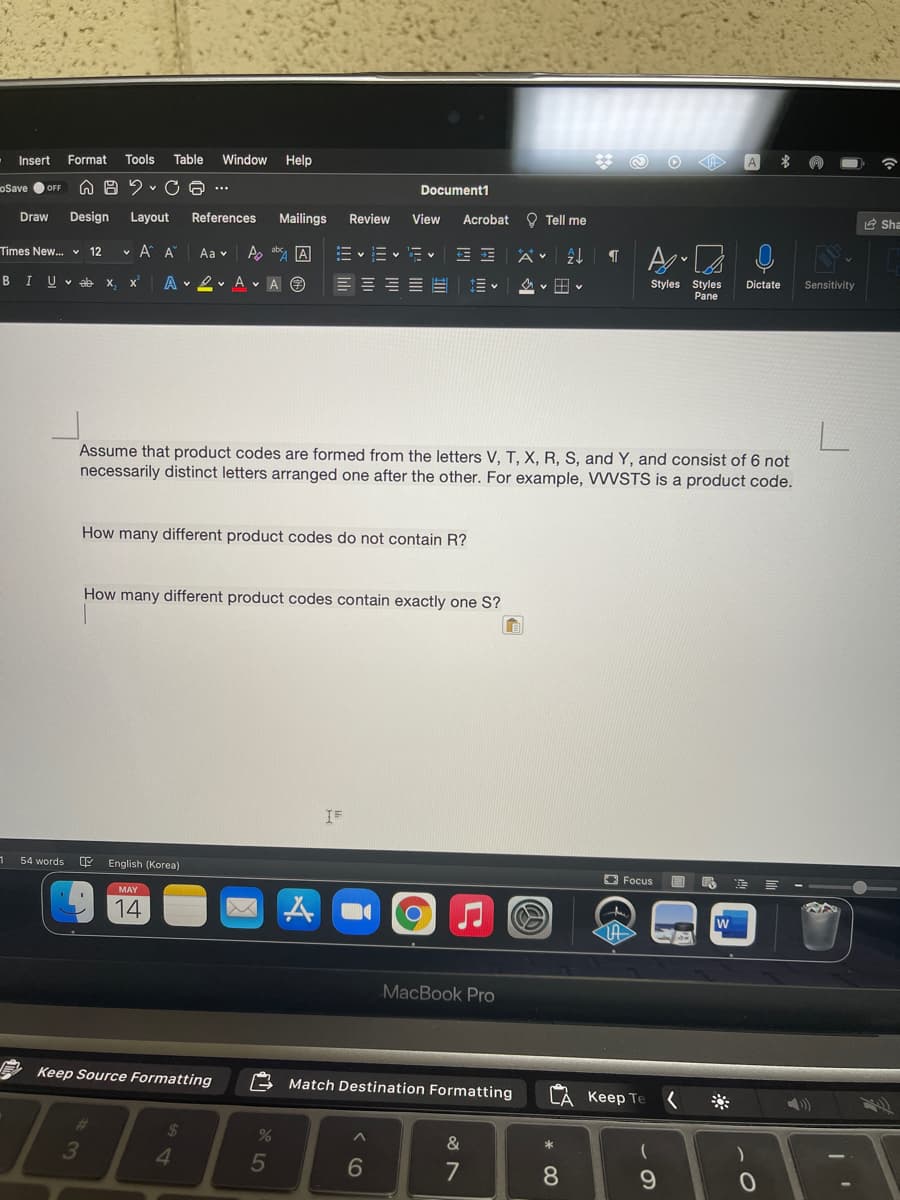 Insert
Format
Tools
Table
Window
Help
A
oSave OFF
O A 2 v C A ..
Document1
Draw
Design
Layout
References
Mailings
Review
View
O Tell me
Acrobat
E Sha
v A A
A, ab A
E v = v 'Ev
Times New... v 12
Aa v
B I
U v eb
X,
A v 2 v A v A O
Styles Styles
Pane
A v H v
Dictate
Sensitivity
Assume that product codes are formed from the letters V, T, X, R, S, and Y, and consist of 6 not
necessarily distinct letters arranged one after the other. For example, WSTS is a product code.
How many different product codes do not contain R?
How many different product codes contain exactly one S?
54 words
English (Korea)
O Focus
14
w
MacBook Pro
Keep Source Formatting
Match Destination Formatting
LA Keep Te
%24
3
4
&
6
7
* 0O
