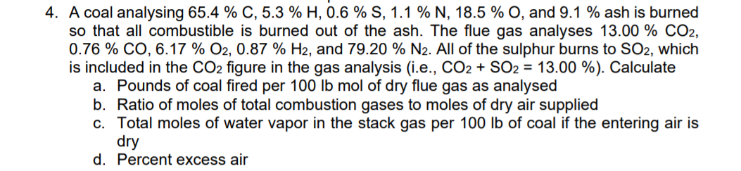 4. A coal analysing 65.4 % C, 5.3 % H, 0.6 % S, 1.1 % N, 18.5 % O, and 9.1 % ash is burned
so that all combustible is burned out of the ash. The flue gas analyses 13.00 % CO2,
0.76 % CO, 6.17 % O2, 0.87 % H2, and 79.20 % N2. All of the sulphur burns to SO2, which
is included in the CO2 figure in the gas analysis (i.e., CO2 + SO2 = 13.00 %). Calculate
a. Pounds of coal fired per 100 lb mol of dry flue gas as analysed
b. Ratio of moles of total combustion gases to moles of dry air supplied
c. Total moles of water vapor in the stack gas per 100 lb of coal if the entering air is
dry
d. Percent excess air
