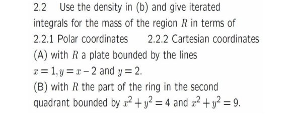 2.2 Use the density in (b) and give iterated
integrals for the mass of the region R in terms of
2.2.1 Polar coordinates 2.2.2 Cartesian coordinates
(A) with R a plate bounded by the lines
x = 1, y = x 2 and y = 2.
(B) with R the part of the ring in the second
quadrant bounded by x² + y² = 4 and x² + y² = 9.