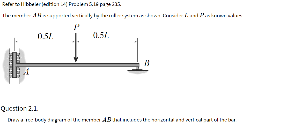 Refer to Hibbeler (edition 14) Problem 5.19 page 235.
The member AB is supported vertically by the roller system as shown. Consider L and Pas known values.
0.5L
0.5L
В
Question 2.1.
Draw a free-body diagram of the member AB that includes the horizontal and vertical part of the bar.
0000000
