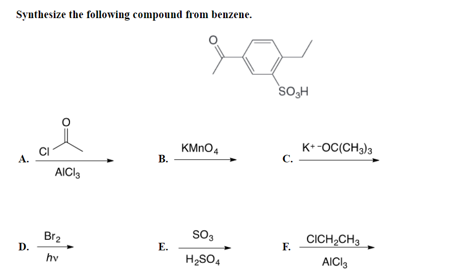 Synthesize the following compound from benzene.
KMnO4
CI
SO3
H₂SO4
A.
D.
AICI 3
Br2
hv
B.
E.
SO3H
C.
F.
K+ -OC(CH3)3
CICH₂CH3
AICI 3