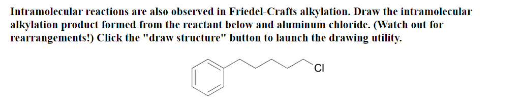 Intramolecular reactions are also observed in Friedel-Crafts alkylation. Draw the intramolecular
alkylation product formed from the reactant below and aluminum chloride. (Watch out for
rearrangements!) Click the "draw structure" button to launch the drawing utility.
CI