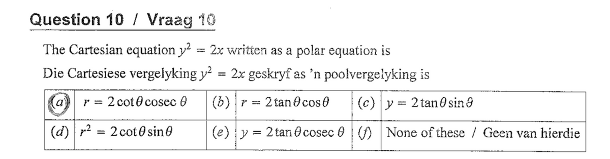 Question 10 / Vraag 10
The Cartesian equation y? = 2x written as a polar equation is
Die Cartesiese vergelyking y = 2x geskryf as 'n poolvergelyking is
a
2 cot0 cosec 0
(6) |r=
2 tan Ocose
(c) y = 2 tan0sina
(d) p2
= 2 cot0 sin O
(e) y =
2 tan O cosec O |) None of these / Geen van hierdie
