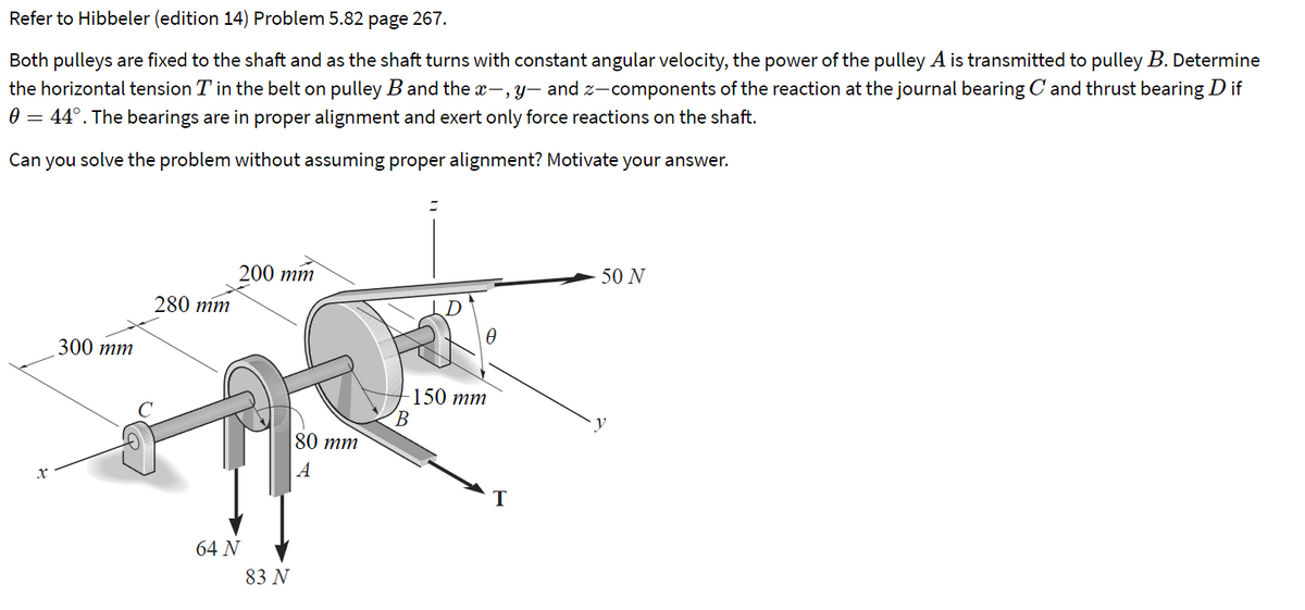 Refer to Hibbeler (edition 14) Problem 5.82 page 267.
Both pulleys are fixed to the shaft and as the shaft turns with constant angular velocity, the power of the pulley A is transmitted to pulley B. Determine
the horizontal tension T in the belt on pulley B and the x-, y- and z-components of the reaction at the journal bearing C and thrust bearing D if
0 = 44°. The bearings are in proper alignment and exert only force reactions on the shaft.
Can you solve the problem without assuming proper alignment? Motivate your answer.
200 тm
50 N
280 mm
300 тm
150 тm
B.
80 тm
A
64 N
83 N
