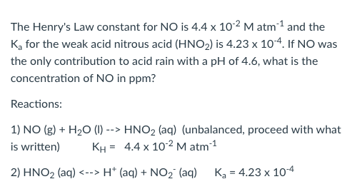 The Henry's Law constant for NO is 4.4 x 10-2 M atm-¹ and the
K₂ for the weak acid nitrous acid (HNO₂) is 4.23 x 10-4. If NO was
the only contribution to acid rain with a pH of 4.6, what is the
concentration of NO in ppm?
Reactions:
1) NO(g) + H₂O (1) -
-->
is written)
KH =
2) HNO₂ (aq) <--> H+ (aq) + NO₂ (aq)
HNO2 (aq) (unbalanced, proceed with what
4.4 x 10-2 M atm-¹
K₂ = 4.23 x 10-4