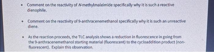 • Comment on the reactivity of N-methylmaleimide specifically why it is such a reactive
dienophile.
• Comment on the reactivity of 9-anthracenemethanol specifically why it is such an unreactive
diene.
•
As the reaction proceeds, the TLC analysis shows a reduction in fluorescence in going from
the 9-anthracenemethanol starting material (fluorescent) to the cycloaddition product (non-
fluorescent). Explain this observation.