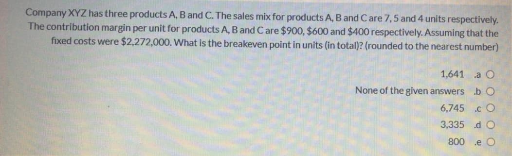 Company XYZ has three products A, B and C. The sales mix for products A, B and Care 7,5 and 4 units respectively.
The contribution margin per unit for products A, B and C are $900, $600 and $400 respectively. Assuming that the
fixed costs were $2,272,000. What is the breakeven point in units (in total)? (rounded to the nearest number)
1,641 a O
None of the given answers .b O
6,745 .c O
3,335 d O
800 .e O
