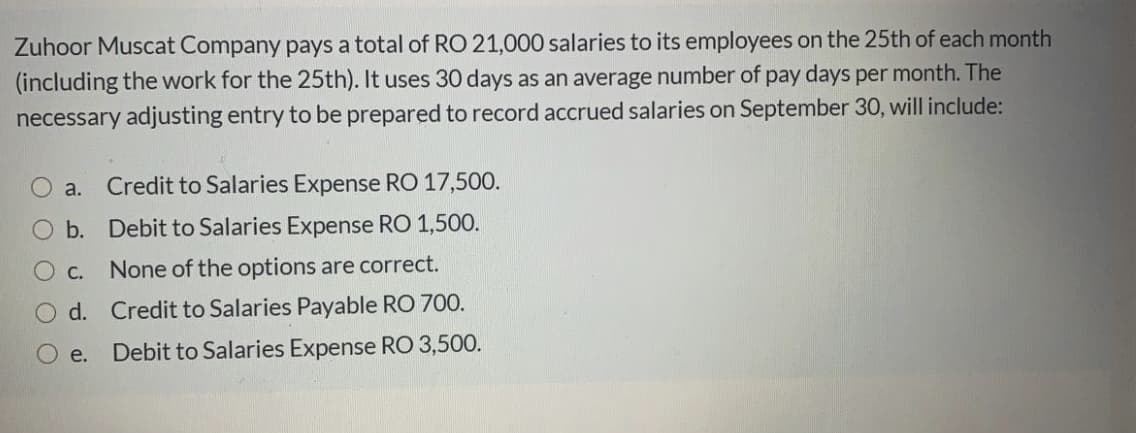 Zuhoor Muscat Company pays a total of RO 21,000 salaries to its employees on the 25th of each month
(including the work for the 25th). It uses 30 days as an average number of pay days per month. The
necessary adjusting entry to be prepared to record accrued salaries on September 30, will include:
a.
Credit to Salaries Expense RO 17,500.
O b. Debit to Salaries Expense RO 1,500.
С.
None of the options are correct.
d. Credit to Salaries Payable RO 700.
e.
Debit to Salaries Expense RO 3,500.
