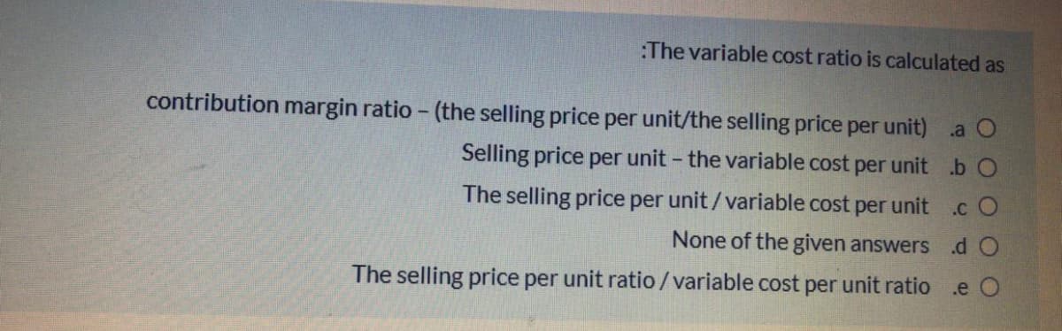 :The variable cost ratio is calculated as
contribution margin ratio - (the selling price per unit/the selling price per unit) a O
Selling price per unit - the variable cost per unit b O
The selling price per unit/variable cost per unit
.c O
None of the given answers dO
The selling price per unit ratio/variable cost per unit ratio .e O
