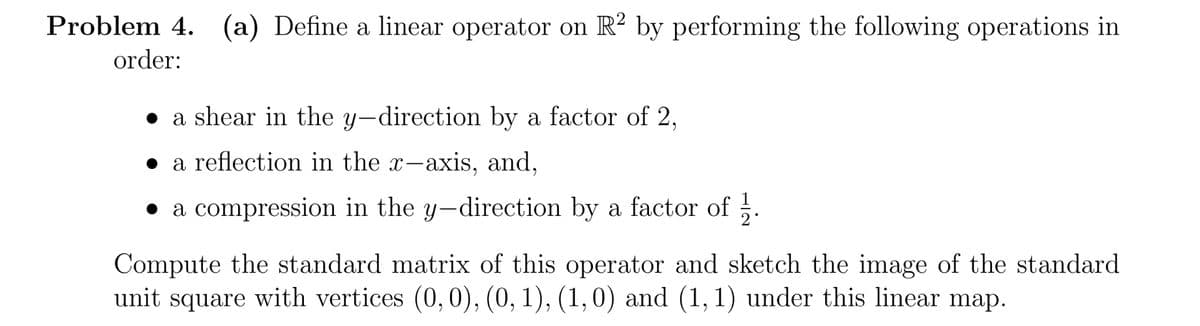 Problem 4. (a) Define a linear operator on R² by performing the following operations in
order:
• a shear in the y-direction by a factor of 2,
• a reflection in the x-axis, and,
• a compression in the y-direction by a factor of ;.
Compute the standard matrix of this operator and sketch the image of the standard
unit square with vertices (0, 0), (0, 1), (1,0) and (1,1) under this linear map.
