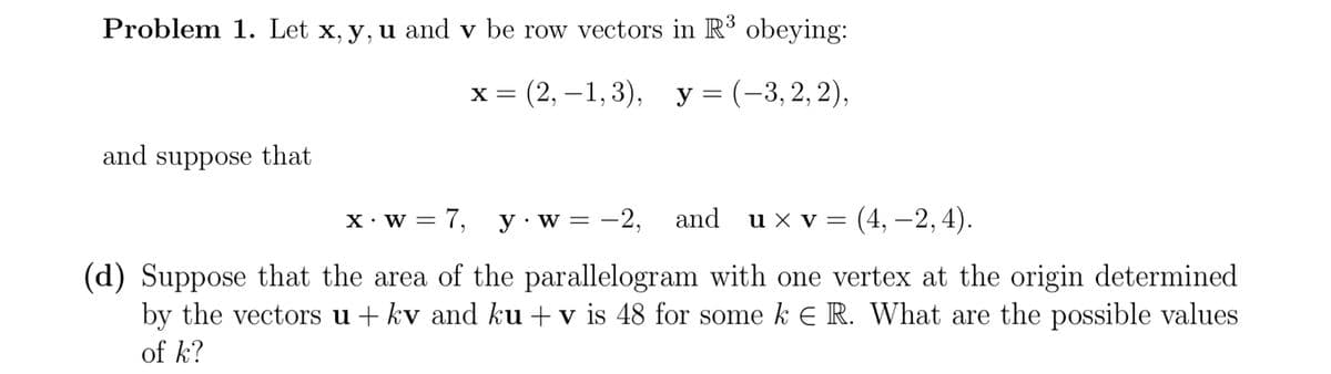 Problem 1. Let x, y, u and v be row vectors in R³ obeying:
х%3D (2, —1,3), у%3D(-3,2, 2),
and suppose that
X• w = 7,
y· w
-2, and u x v = (4, –2,4).
%3D
(d) Suppose that the area of the parallelogram with one vertex at the origin determined
by the vectors u + kv and ku + v is 48 for some k E R. What are the possible values
of k?
