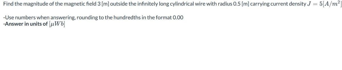 Find the magnitude of the magnetic field 3 [m] outside the infinitely long cylindrical wire with radius 0.5 [m] carrying current density J = 5[A/m²]
-Use numbers when answering, rounding to the hundredths in the format 0.00
-Answer in units of [μWb]