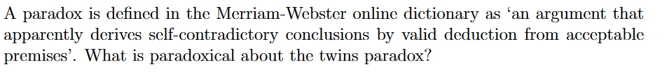 A paradox is defined in the Merriam-Webster online dictionary as 'an argument that
apparently derives self-contradictory conclusions by valid deduction from acceptable
premises'. What is paradoxical about the twins paradox?
