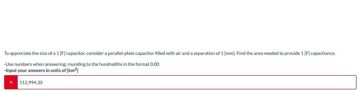 To appreciate the size of a 1 [F] capacitor, consider a parallel-plate capacitor filled with air and a separation of 1 [mm]. Find the area needed to provide 1 [F] capacitance.
-Use numbers when answering, rounding to the hundredths in the format 0.00
-Input your answers in units of [km²]
X 112,994.35