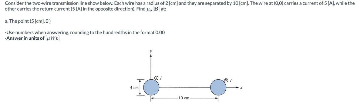 Consider the two-wire transmission line show below. Each wire has a radius of 2 [cm] and they are separated by 10 [cm]. The wire at (0,0) carries a current of 5 [A], while the
other carries the return current (5 [A] in the opposite direction). Find μo Bat:
a. The point (5 [cm], 0)
-Use numbers when answering, rounding to the hundredths in the format 0.00
-Answer in units of [μWb]
4 cm
OI
10 cm
81
X
