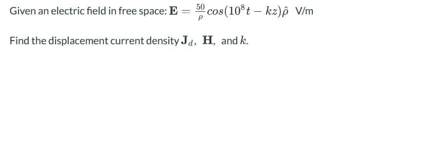 Given an electric field in free space: E = 50 cos (108t – kz) p V/m
Find the displacement current density Ja, H, and k.