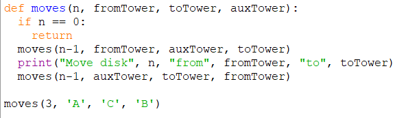 def moves (n, fromTower, toTower, auxTower):
if n == 0:
return
moves (n-1, fromTower, auxTower, toTower)
print ("Move disk", n, "from", fromTower, "to", toTower)
moves (n-1, auxTower, toTower, fromTower)
moves (3, 'A', 'C', 'B')
