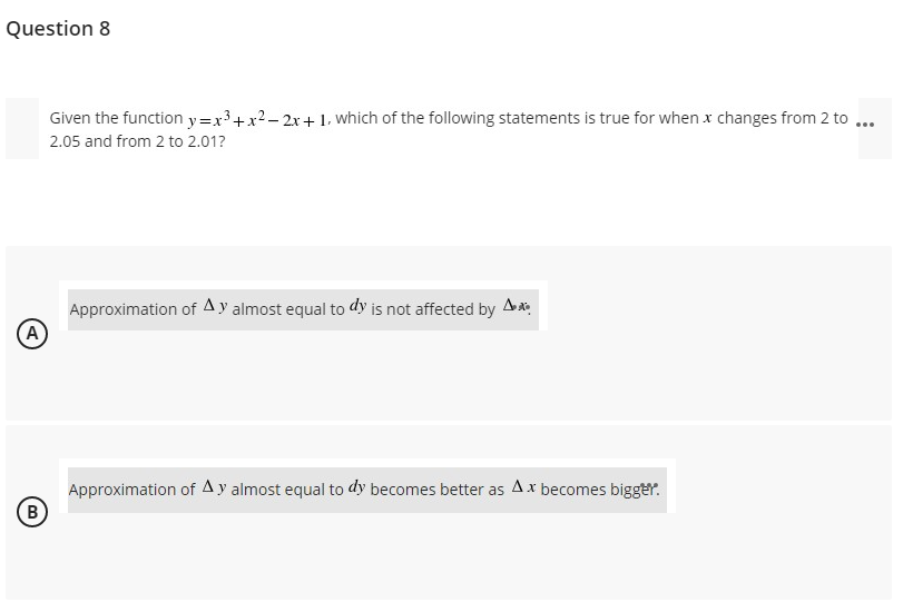 Question 8
Given the function y=x³+x2- 2x+ 1, which of the following statements is true for when x changes from 2 to ...
2.05 and from 2 to 2.01?
Approximation of Ay almost equal to dy is not affected by
A)
Approximation of Ay almost equal to dy becomes better as Ax becomes bigger.
(B
